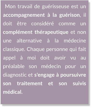 Mon travail de guérisseuse est un accompagnement à la guérison, il doit être considéré comme un complément thérapeutique et non une alternative à la médecine classique. Chaque personne qui fait appel à moi doit avoir vu au préalable son médecin pour un diagnostic et s'engage à poursuivre son traitement et son suivis médical.