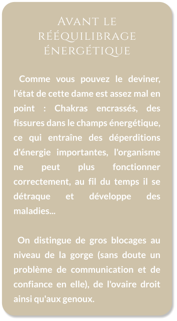 Avant le rééquilibrage énergétique    Comme vous pouvez le deviner, l'état de cette dame est assez mal en point : Chakras encrassés, des fissures dans le champs énergétique, ce qui entraîne des déperditions d'énergie importantes, l'organisme ne peut plus fonctionner correctement, au fil du temps il se détraque et développe des maladies...    On distingue de gros blocages au niveau de la gorge (sans doute un problème de communication et de confiance en elle), de l'ovaire droit ainsi qu'aux genoux.