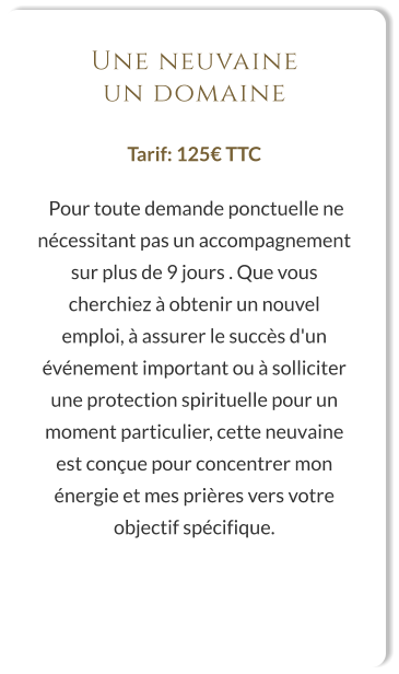 Une neuvaine un domaine  Tarif: 125€ TTC   Pour toute demande ponctuelle ne nécessitant pas un accompagnement sur plus de 9 jours . Que vous cherchiez à obtenir un nouvel emploi, à assurer le succès d'un événement important ou à solliciter une protection spirituelle pour un moment particulier, cette neuvaine est conçue pour concentrer mon énergie et mes prières vers votre objectif spécifique.