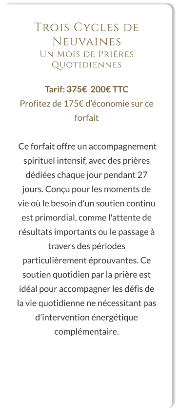 Trois Cycles de Neuvaines Un Mois de Prières Quotidiennes  Tarif: 375€  200€ TTC Profitez de 175€ d’économie sur ce forfait   Ce forfait offre un accompagnement spirituel intensif, avec des prières dédiées chaque jour pendant 27 jours. Conçu pour les moments de vie où le besoin d’un soutien continu est primordial, comme l'attente de résultats importants ou le passage à travers des périodes particulièrement éprouvantes. Ce soutien quotidien par la prière est idéal pour accompagner les défis de la vie quotidienne ne nécessitant pas d’intervention énergétique complémentaire.