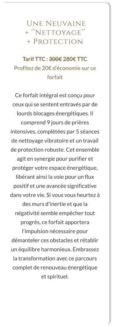 Une Neuvaine  + ‘’Nettoyage’’  + Protection  Tarif TTC : 300€ 280€ TTC Profitez de 20€ d’économie sur ce forfait  Ce forfait intégral est conçu pour ceux qui se sentent entravés par de lourds blocages énergétiques. Il comprend 9 jours de prières intensives, complétées par 5 séances de nettoyage vibratoire et un travail de protection robuste. Cet ensemble agit en synergie pour purifier et protéger votre espace énergétique, libérant ainsi la voie pour un flux positif et une avancée significative dans votre vie. Si vous vous heurtez à des murs d'inertie et que la négativité semble empêcher tout progrès, ce forfait apportera l'impulsion nécessaire pour démanteler ces obstacles et rétablir un équilibre harmonieux. Embrassez la transformation avec ce parcours complet de renouveau énergétique et spirituel.