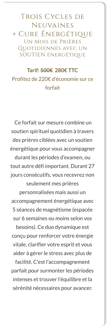 Trois Cycles de Neuvaines  + Cure Énergétique Un Mois de Prières Quotidiennes avec un SOUTIEN énergétique  Tarif: 500€  280€ TTC Profitez de 220€ d’économie sur ce forfait     Ce forfait sur mesure combine un soutien spirituel quotidien à travers des prières ciblées avec un soutien énergétique pour vous accompagner durant les périodes d’examen, ou tout autre défi important. Durant 27 jours consécutifs, vous recevrez non seulement mes prières personnalisées mais aussi un accompagnement énergétique avec 5 séances de magnétisme (espacée sur 6 semaines ou moins selon vos besoins). Ce duo dynamique est conçu pour renforcer votre énergie vitale, clarifier votre esprit et vous aider à gérer le stress avec plus de facilité. C'est l'accompagnement parfait pour surmonter les périodes intenses et trouver l'équilibre et la sérénité nécessaires pour avancer.