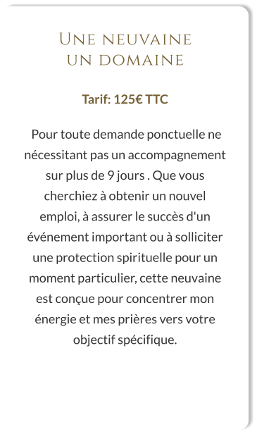 Une neuvaine un domaine  Tarif: 125€ TTC   Pour toute demande ponctuelle ne nécessitant pas un accompagnement sur plus de 9 jours . Que vous cherchiez à obtenir un nouvel emploi, à assurer le succès d'un événement important ou à solliciter une protection spirituelle pour un moment particulier, cette neuvaine est conçue pour concentrer mon énergie et mes prières vers votre objectif spécifique.