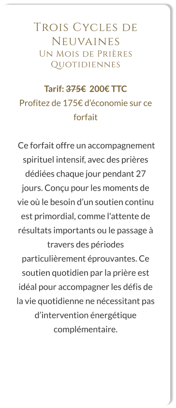 Trois Cycles de Neuvaines Un Mois de Prières Quotidiennes  Tarif: 375€  200€ TTC Profitez de 175€ d’économie sur ce forfait   Ce forfait offre un accompagnement spirituel intensif, avec des prières dédiées chaque jour pendant 27 jours. Conçu pour les moments de vie où le besoin d’un soutien continu est primordial, comme l'attente de résultats importants ou le passage à travers des périodes particulièrement éprouvantes. Ce soutien quotidien par la prière est idéal pour accompagner les défis de la vie quotidienne ne nécessitant pas d’intervention énergétique complémentaire.