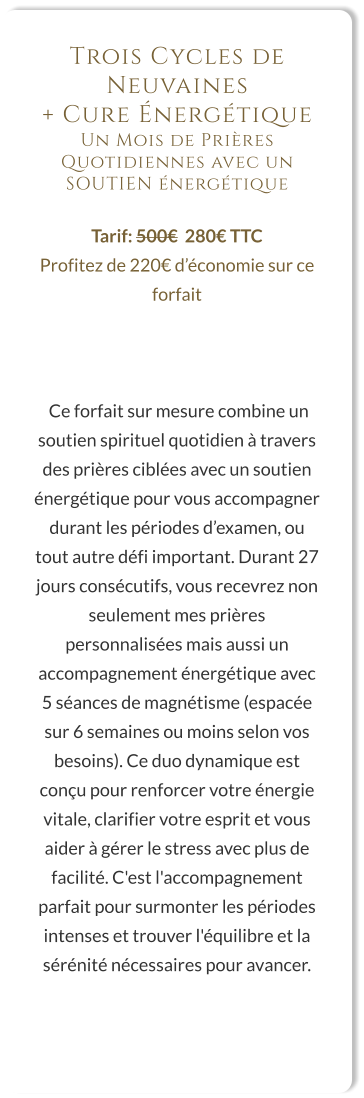 Trois Cycles de Neuvaines  + Cure Énergétique Un Mois de Prières Quotidiennes avec un SOUTIEN énergétique  Tarif: 500€  280€ TTC Profitez de 220€ d’économie sur ce forfait     Ce forfait sur mesure combine un soutien spirituel quotidien à travers des prières ciblées avec un soutien énergétique pour vous accompagner durant les périodes d’examen, ou tout autre défi important. Durant 27 jours consécutifs, vous recevrez non seulement mes prières personnalisées mais aussi un accompagnement énergétique avec 5 séances de magnétisme (espacée sur 6 semaines ou moins selon vos besoins). Ce duo dynamique est conçu pour renforcer votre énergie vitale, clarifier votre esprit et vous aider à gérer le stress avec plus de facilité. C'est l'accompagnement parfait pour surmonter les périodes intenses et trouver l'équilibre et la sérénité nécessaires pour avancer.