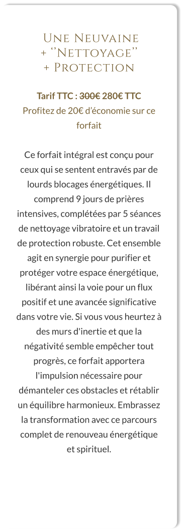 Une Neuvaine  + ‘’Nettoyage’’  + Protection  Tarif TTC : 300€ 280€ TTC Profitez de 20€ d’économie sur ce forfait  Ce forfait intégral est conçu pour ceux qui se sentent entravés par de lourds blocages énergétiques. Il comprend 9 jours de prières intensives, complétées par 5 séances de nettoyage vibratoire et un travail de protection robuste. Cet ensemble agit en synergie pour purifier et protéger votre espace énergétique, libérant ainsi la voie pour un flux positif et une avancée significative dans votre vie. Si vous vous heurtez à des murs d'inertie et que la négativité semble empêcher tout progrès, ce forfait apportera l'impulsion nécessaire pour démanteler ces obstacles et rétablir un équilibre harmonieux. Embrassez la transformation avec ce parcours complet de renouveau énergétique et spirituel.