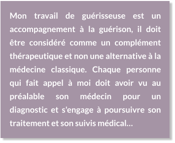 Mon travail de guérisseuse est un accompagnement à la guérison, il doit être considéré comme un complément thérapeutique et non une alternative à la médecine classique. Chaque personne qui fait appel à moi doit avoir vu au préalable son médecin pour un diagnostic et s'engage à poursuivre son traitement et son suivis médical…