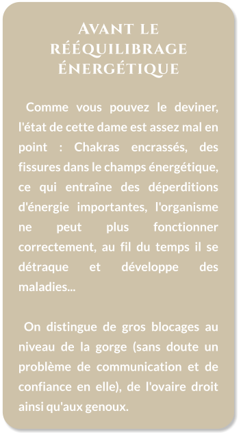 Avant le rééquilibrage énergétique    Comme vous pouvez le deviner, l'état de cette dame est assez mal en point : Chakras encrassés, des fissures dans le champs énergétique, ce qui entraîne des déperditions d'énergie importantes, l'organisme ne peut plus fonctionner correctement, au fil du temps il se détraque et développe des maladies...    On distingue de gros blocages au niveau de la gorge (sans doute un problème de communication et de confiance en elle), de l'ovaire droit ainsi qu'aux genoux.