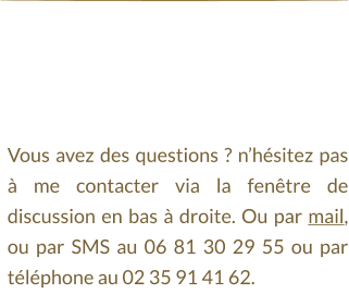 Vous avez des questions ? n’hésitez pas à me contacter via la fenêtre de discussion en bas à droite. Ou par mail, ou par SMS au 06 81 30 29 55 ou par téléphone au 02 35 91 41 62.