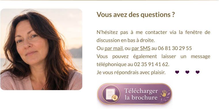 Vous avez des questions ?   N’hésitez pas à me contacter via la fenêtre de discussion en bas à droite.  Ou par mail, ou par SMS au 06 81 30 29 55 Vous pouvez également laisser un message téléphonique au 02 35 91 41 62. Je vous répondrais avec plaisir.
